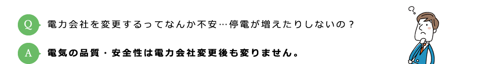 Q:電力会社を変更するってなんか不安…停電が増えたりしないの？ / A:電気の品質・安全性は電力会社変更後も変りません。