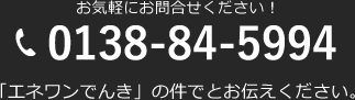 お気軽にお問合せください！ 0138-84-5994 「エネワンでんき」の件でとお伝えください。