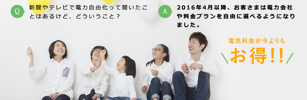 Q:新聞やテレビで電力自由化って利いたことはあるけど、どういうこと？ / A:2016年4月以降、お客さまは電力会社や料金プランを自由に選べるようになりました。 電気料金が今よりもお得!!