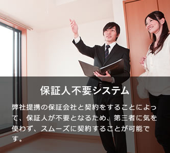 保証人不要システム 弊社提携の保証会社と契約をすることによって、保証人が不要となるため、第三者に気を使わず、スムーズに契約をすることが可能です。