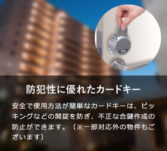 防犯性に優れたカードキー 安全で使用方法が簡単なカードキーは、ピッキングなどの開錠を防ぎ、不正な合鍵作成の防止ができます。紛失の際も即対応が可能です。
