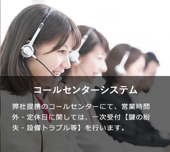 24時間管理システム 弊社提携のコールセンターによって、夜間や休日にかかわらず24時間安心サポート。カードキーの紛失、水漏れ、トラブルの際はおまかせください。