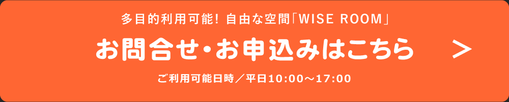 多目的利用可能! 自由な空間「WISE ROOM」お問合せ・お申込みはこちら ご利用可能日時／平日10:00～17:00