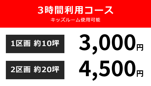 3時間利用コース キッズルーム使用可能 1区画 約10坪:3,000円 / 2区画 約20坪:4,500円 / 3区画 約30坪:6,000円 ※3時間以降は1時間延長につき1,000円となります。※予約状況により延長ができない場合もございます。※3区画ご利用の場合、キッズルームの撤去が可能です。