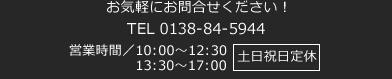 お気軽にお問合せください！ 0138-84-5994 営業時間／10:00～17:00 （定休日／毎週土曜日・日曜日・祝日）
