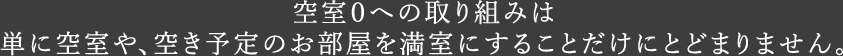 空室０への取り組みは単に空室や、空き予定のお部屋を満室にすることだけにとどまりません。