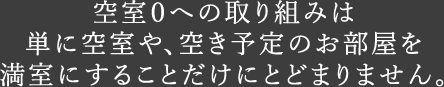 空室０への取り組みは単に空室や、空き予定のお部屋を満室にすることだけにとどまりません。